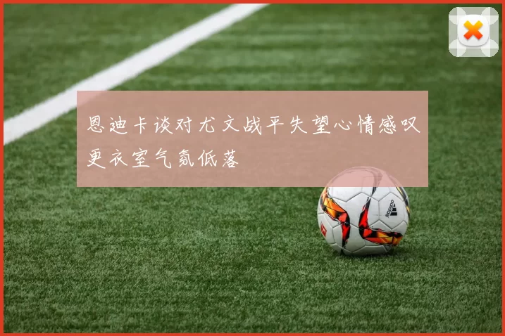 恩迪卡谈对尤文战平失望心情感叹更衣室气氛低落