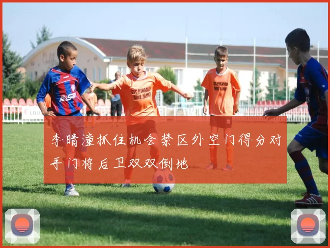 李晴潼抓住机会禁区外空门得分对手门将后卫双双倒地