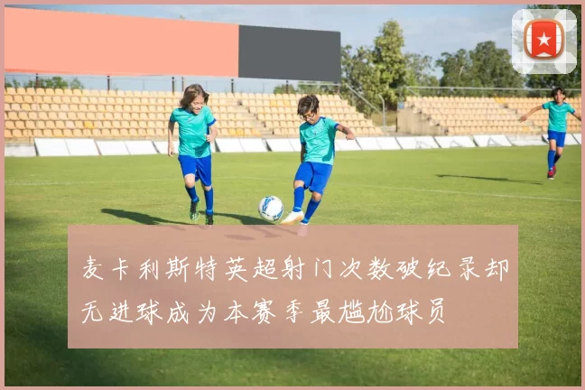麦卡利斯特英超射门次数破纪录却无进球成为本赛季最尴尬球员