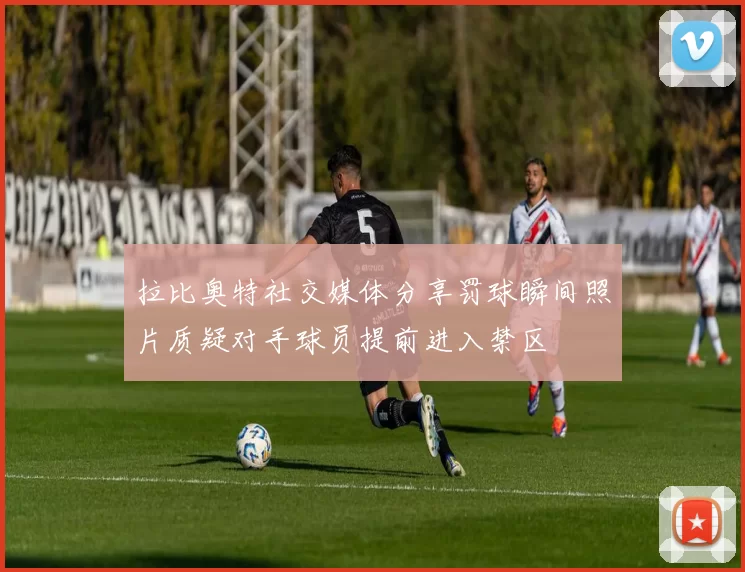 拉比奥特社交媒体分享罚球瞬间照片质疑对手球员提前进入禁区