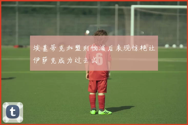 埃基蒂克加盟利物浦后表现惊艳让伊萨克成为过去式