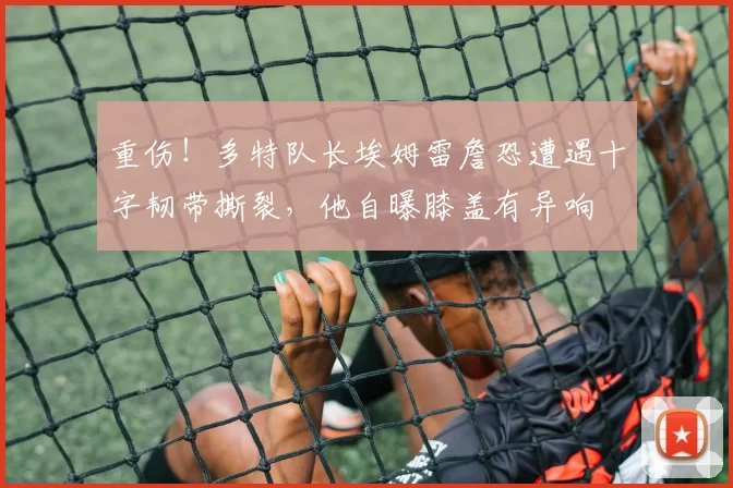 重伤！多特队长埃姆雷詹恐遭遇十字韧带撕裂，他自曝膝盖有异响