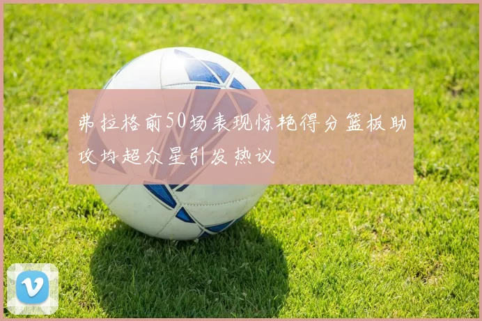 弗拉格前50场表现惊艳得分篮板助攻均超众星引发热议