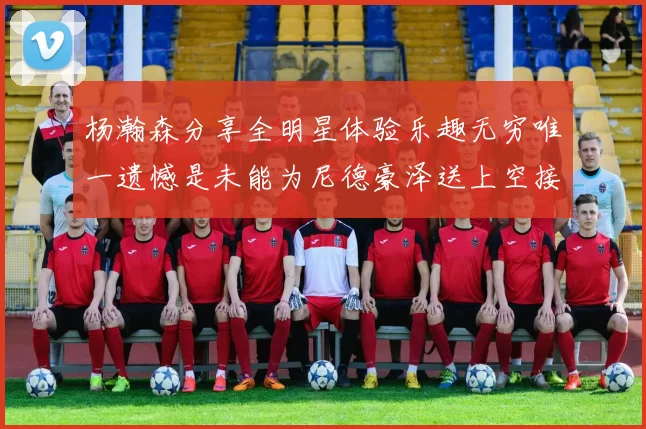 杨瀚森分享全明星体验乐趣无穷唯一遗憾是未能为尼德豪泽送上空接助攻