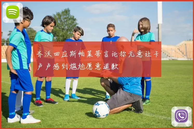 齐沃回应斯帕莱蒂言论称无意让卡卢卢感到尴尬愿意道歉