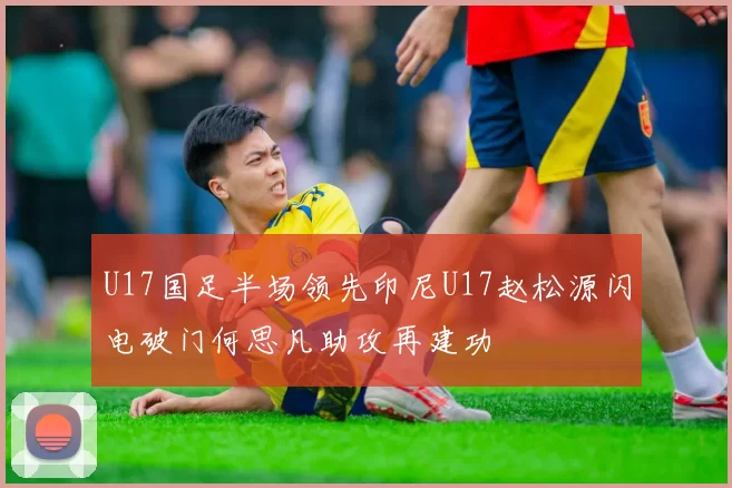 U17国足半场领先印尼U17赵松源闪电破门何思凡助攻再建功