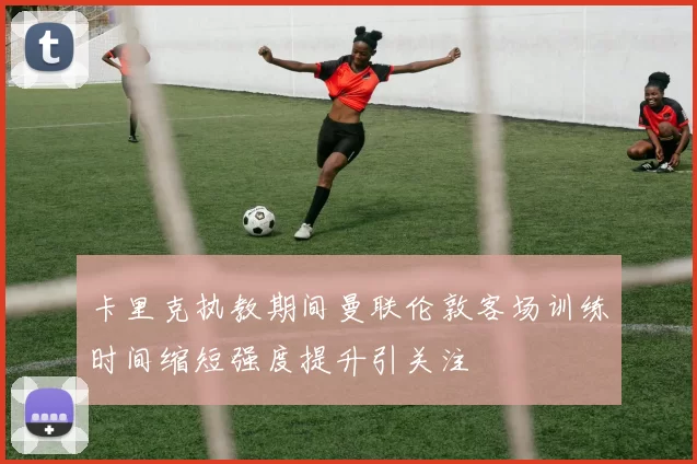 卡里克执教期间曼联伦敦客场训练时间缩短强度提升引关注