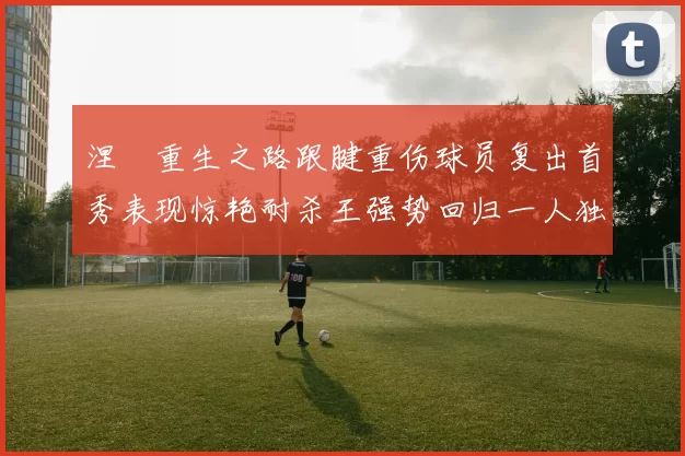 涅槃重生之路跟腱重伤球员复出首秀表现惊艳耐杀王强势回归一人独得30分以上