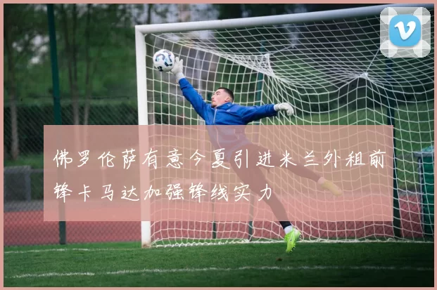 佛罗伦萨有意今夏引进米兰外租前锋卡马达加强锋线实力