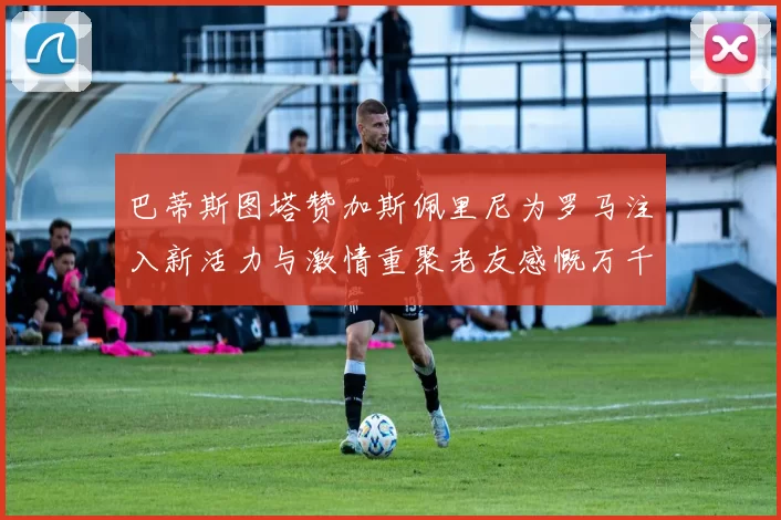 巴蒂斯图塔赞加斯佩里尼为罗马注入新活力与激情重聚老友感慨万千