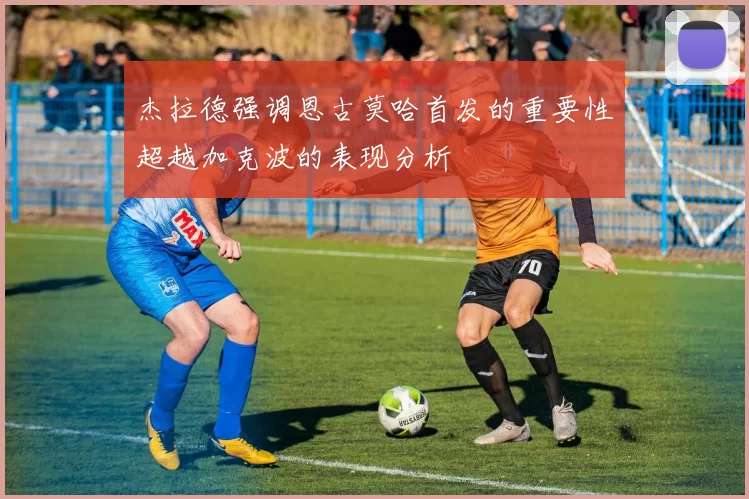 杰拉德强调恩古莫哈首发的重要性超越加克波的表现分析