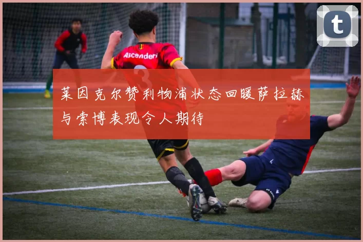 莱因克尔赞利物浦状态回暖萨拉赫与索博表现令人期待