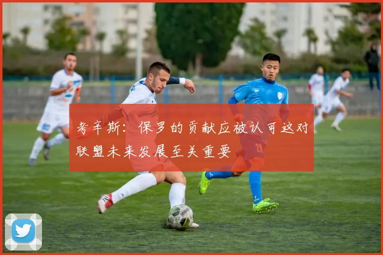 考辛斯：保罗的贡献应被认可这对联盟未来发展至关重要