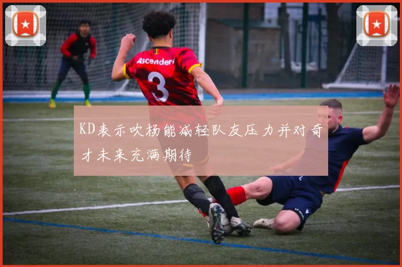 KD表示吹杨能减轻队友压力并对奇才未来充满期待