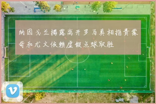 纳因戈兰揭露离开罗马真相指责蒙奇和尤文依赖虚假点球取胜