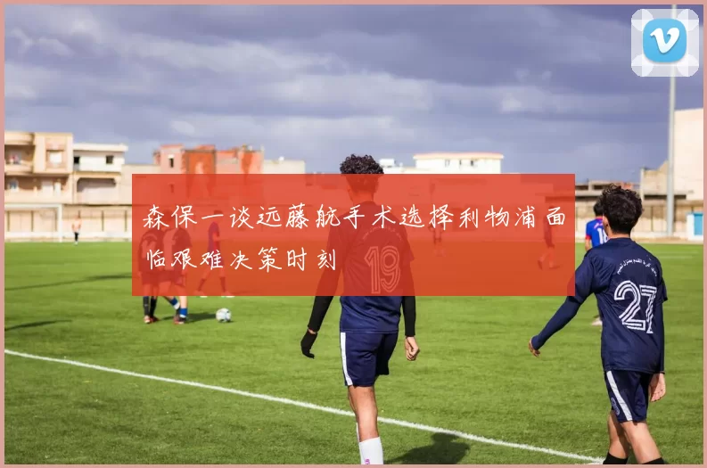 森保一谈远藤航手术选择利物浦面临艰难决策时刻