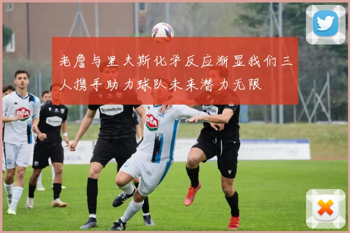 老詹与里夫斯化学反应渐显我们三人携手助力球队未来潜力无限