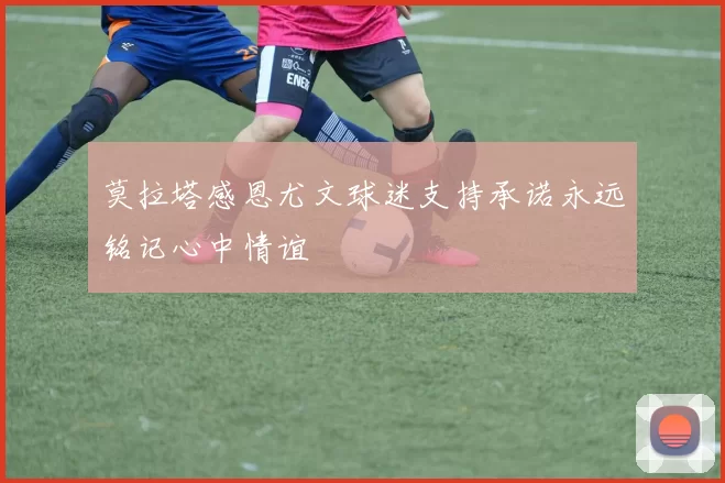 莫拉塔感恩尤文球迷支持承诺永远铭记心中情谊