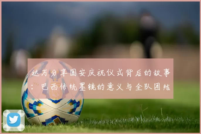 达万分享国安庆祝仪式背后的故事：巴西传统墨镜的意义与全队团结的象征