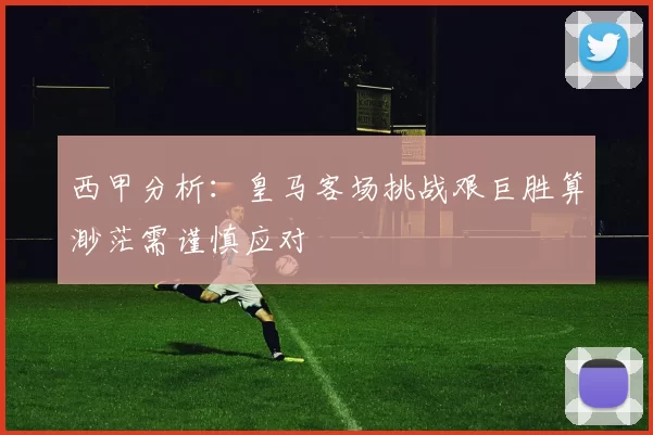 西甲分析：皇马客场挑战艰巨胜算渺茫需谨慎应对