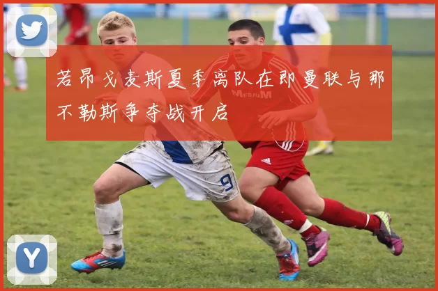 若昂戈麦斯夏季离队在即曼联与那不勒斯争夺战开启