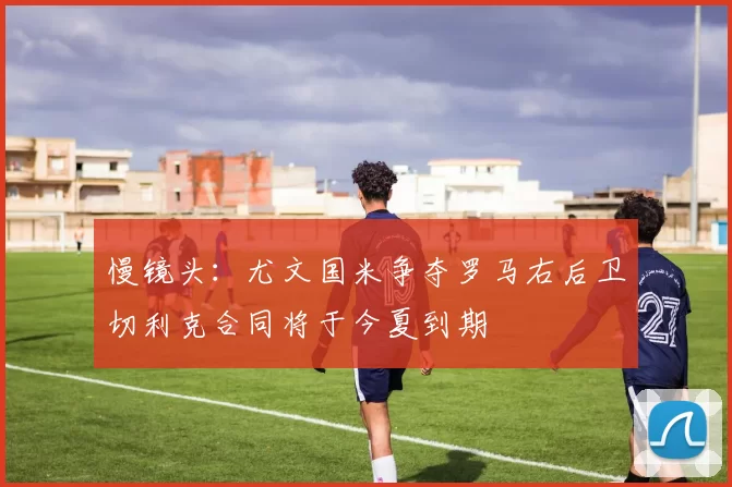 慢镜头：尤文国米争夺罗马右后卫切利克合同将于今夏到期