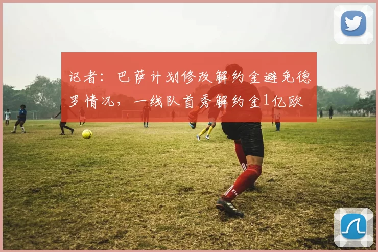 记者：巴萨计划修改解约金避免德罗情况，一线队首秀解约金1亿欧