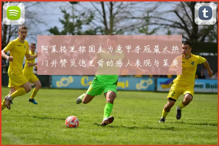 阿莱格里称国米为意甲夺冠最大热门并赞莫德里奇的感人表现与莱奥的务实转变
