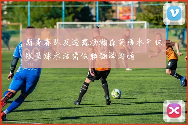 新秀赛队友透露杨瀚森英语水平仅限篮球术语需依赖翻译沟通